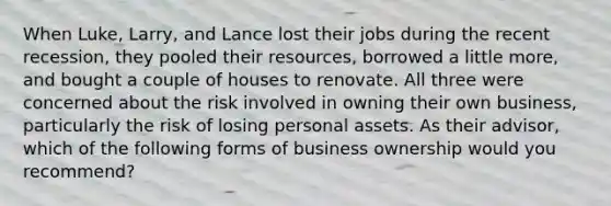 When Luke, Larry, and Lance lost their jobs during the recent recession, they pooled their resources, borrowed a little more, and bought a couple of houses to renovate. All three were concerned about the risk involved in owning their own business, particularly the risk of losing personal assets. As their advisor, which of the following forms of business ownership would you recommend?