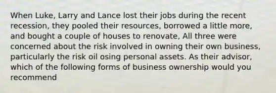 When Luke, Larry and Lance lost their jobs during the recent recession, they pooled their resources, borrowed a little more, and bought a couple of houses to renovate, All three were concerned about the risk involved in owning their own business, particularly the risk oil osing personal assets. As their advisor, which of the following forms of business ownership would you recommend