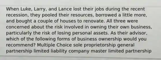 When Luke, Larry, and Lance lost their jobs during the recent recession, they pooled their resources, borrowed a little more, and bought a couple of houses to renovate. All three were concerned about the risk involved in owning their own business, particularly the risk of losing personal assets. As their advisor, which of the following forms of business ownership would you recommend? Multiple Choice sole proprietorship general partnership limited liability company master limited partnership