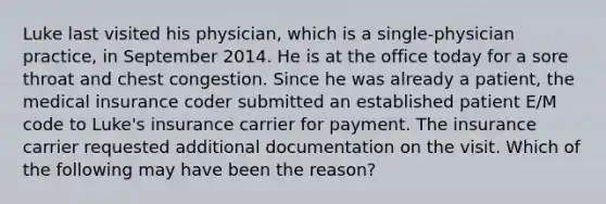 Luke last visited his physician, which is a single-physician practice, in September 2014. He is at the office today for a sore throat and chest congestion. Since he was already a patient, the medical insurance coder submitted an established patient E/M code to Luke's insurance carrier for payment. The insurance carrier requested additional documentation on the visit. Which of the following may have been the reason?