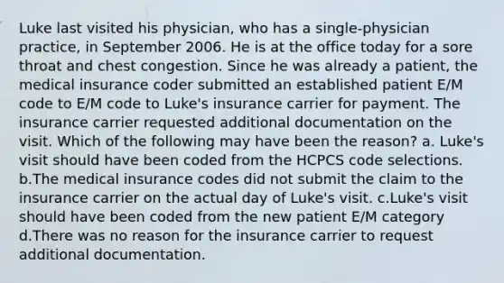 Luke last visited his physician, who has a single-physician practice, in September 2006. He is at the office today for a sore throat and chest congestion. Since he was already a patient, the medical insurance coder submitted an established patient E/M code to E/M code to Luke's insurance carrier for payment. The insurance carrier requested additional documentation on the visit. Which of the following may have been the reason? a. Luke's visit should have been coded from the HCPCS code selections. b.The medical insurance codes did not submit the claim to the insurance carrier on the actual day of Luke's visit. c.Luke's visit should have been coded from the new patient E/M category d.There was no reason for the insurance carrier to request additional documentation.