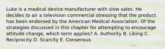 Luke is a medical device manufacturer with slow sales. He decides to air a television commercial stressing that the product has been endorsed by the American Medical Association. Of the strategies discussed in this chapter for attempting to encourage attitude​ change, which term​ applies? A. Authority B. Liking C. Reciprocity D. Scarcity E. Consensus