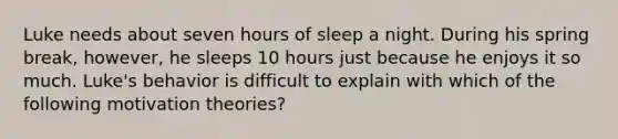 Luke needs about seven hours of sleep a night. During his spring break, however, he sleeps 10 hours just because he enjoys it so much. Luke's behavior is difficult to explain with which of the following motivation theories?