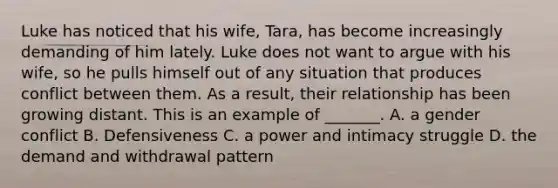 Luke has noticed that his wife, Tara, has become increasingly demanding of him lately. Luke does not want to argue with his wife, so he pulls himself out of any situation that produces conflict between them. As a result, their relationship has been growing distant. This is an example of _______. A. a gender conflict B. Defensiveness C. a power and intimacy struggle D. the demand and withdrawal pattern