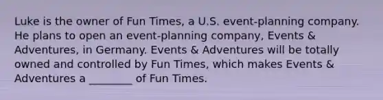 Luke is the owner of Fun Times, a U.S. event-planning company. He plans to open an event-planning company, Events & Adventures, in Germany. Events & Adventures will be totally owned and controlled by Fun Times, which makes Events & Adventures a ________ of Fun Times.