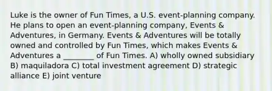 Luke is the owner of Fun Times, a U.S. event-planning company. He plans to open an event-planning company, Events & Adventures, in Germany. Events & Adventures will be totally owned and controlled by Fun Times, which makes Events & Adventures a ________ of Fun Times. A) wholly owned subsidiary B) maquiladora C) total investment agreement D) strategic alliance E) joint venture