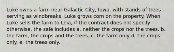 Luke owns a farm near Galactic City, Iowa, with stands of trees serving as windbreaks. Luke grows corn on the property. When Luke sells the farm to Leia, if the contract does not specify otherwise, the sale includes a. neither the crops nor the trees. b. the farm, the crops and the trees. c. the farm only d. the crops only. e. the trees only.