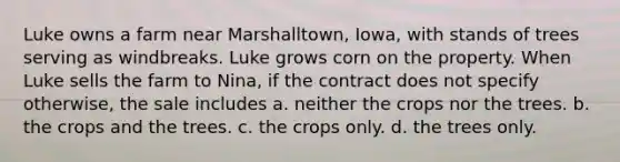 Luke owns a farm near Marshalltown, Iowa, with stands of trees serving as windbreaks. Luke grows corn on the property. When Luke sells the farm to Nina, if the contract does not specify otherwise, the sale includes a. neither the crops nor the trees. b. the crops and the trees. c. the crops only. d. the trees only.