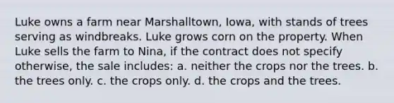 Luke owns a farm near Marshalltown, Iowa, with stands of trees serving as windbreaks. Luke grows corn on the property. When Luke sells the farm to Nina, if the contract does not specify otherwise, the sale includes: a. neither the crops nor the trees. b. the trees only. c. the crops only. d. the crops and the trees.