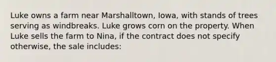 Luke owns a farm near Marshalltown, Iowa, with stands of trees serving as windbreaks. Luke grows corn on the property. When Luke sells the farm to Nina, if the contract does not specify otherwise, the sale includes: