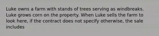 Luke owns a farm with stands of trees serving as windbreaks. Luke grows corn on the property. When Luke sells the farm to look here, if the contract does not specify otherwise, the sale includes