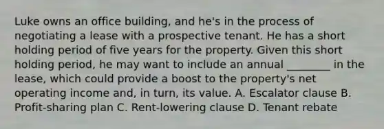 Luke owns an office building, and he's in the process of negotiating a lease with a prospective tenant. He has a short holding period of five years for the property. Given this short holding period, he may want to include an annual ________ in the lease, which could provide a boost to the property's net operating income and, in turn, its value. A. Escalator clause B. Profit-sharing plan C. Rent-lowering clause D. Tenant rebate