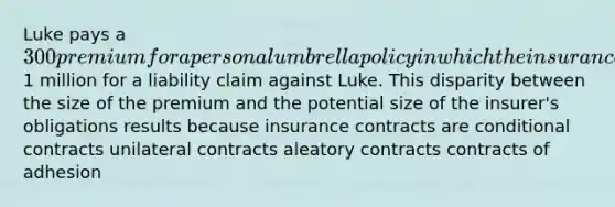 Luke pays a 300 premium for a personal umbrella policy in which the insurance company promises to pay up to1 million for a liability claim against Luke. This disparity between the size of the premium and the potential size of the insurer's obligations results because insurance contracts are conditional contracts unilateral contracts aleatory contracts contracts of adhesion