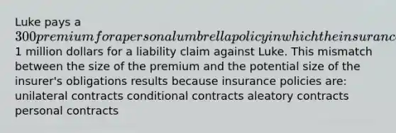 Luke pays a 300 premium for a personal umbrella policy in which the insurance company promises to pay up to1 million dollars for a liability claim against Luke. This mismatch between the size of the premium and the potential size of the insurer's obligations results because insurance policies are: unilateral contracts conditional contracts aleatory contracts personal contracts