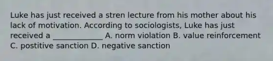 Luke has just received a stren lecture from his mother about his lack of motivation. According to sociologists, Luke has just received a _____________ A. norm violation B. value reinforcement C. postitive sanction D. negative sanction