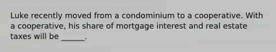 Luke recently moved from a condominium to a cooperative. With a cooperative, his share of mortgage interest and real estate taxes will be ______.