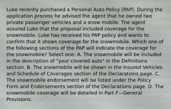 Luke recently purchased a Personal Auto Policy (PAP). During the application process he advised the agent that he owned two private passenger vehicles and a snow mobile. The agent assured Luke that the proposal included coverage for the snowmobile. Luke has received his PAP policy and wants to confirm that it shows coverage for the snowmobile. Which one of the following sections of the PAP will indicate the coverage for the snowmobile? Select one: A. The snowmobile will be included in the description of "your covered auto" in the Definitions section. B. The snowmobile will be shown in the Insured Vehicles and Schedule of Coverages section of the Declarations page. C. The snowmobile endorsement will be listed under the Policy Form and Endorsements section of the Declarations page. D. The snowmobile coverage will be detailed in Part F—General Provisions.