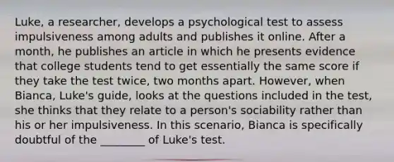 Luke, a researcher, develops a psychological test to assess impulsiveness among adults and publishes it online. After a month, he publishes an article in which he presents evidence that college students tend to get essentially the same score if they take the test twice, two months apart. However, when Bianca, Luke's guide, looks at the questions included in the test, she thinks that they relate to a person's sociability rather than his or her impulsiveness. In this scenario, Bianca is specifically doubtful of the ________ of Luke's test.