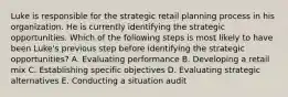 Luke is responsible for the strategic retail planning process in his organization. He is currently identifying the strategic opportunities. Which of the following steps is most likely to have been Luke's previous step before identifying the strategic opportunities? A. Evaluating performance B. Developing a retail mix C. Establishing specific objectives D. Evaluating strategic alternatives E. Conducting a situation audit