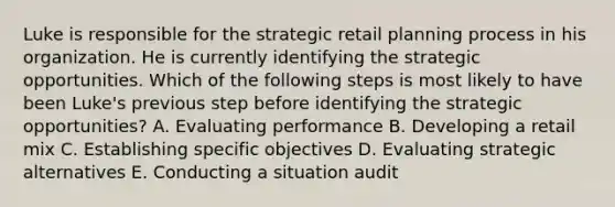 Luke is responsible for the strategic retail planning process in his organization. He is currently identifying the strategic opportunities. Which of the following steps is most likely to have been Luke's previous step before identifying the strategic opportunities? A. Evaluating performance B. Developing a retail mix C. Establishing specific objectives D. Evaluating strategic alternatives E. Conducting a situation audit