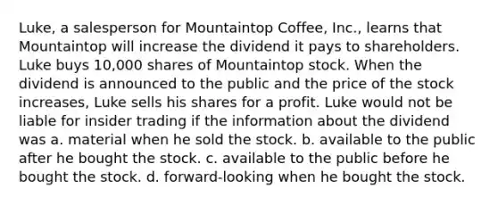 Luke, a salesperson for Mountaintop Coffee, Inc., learns that Mountaintop will increase the dividend it pays to shareholders. Luke buys 10,000 shares of Mountaintop stock. When the dividend is announced to the public and the price of the stock increases, Luke sells his shares for a profit. Luke would not be liable for insider trading if the information about the dividend was​ a. ​material when he sold the stock. b. ​available to the public after he bought the stock. c. ​available to the public before he bought the stock. d. ​forward-looking when he bought the stock.