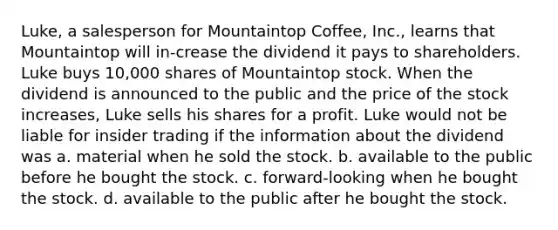 Luke, a salesperson for Mountaintop Coffee, Inc., learns that Mountaintop will in-crease the dividend it pays to shareholders. Luke buys 10,000 shares of Mountaintop stock. When the dividend is announced to the public and the price of the stock increases, Luke sells his shares for a profit. Luke would not be liable for insider trading if the information about the dividend was​ a. material when he sold the stock. b. available to the public before he bought the stock. c. forward-looking when he bought the stock. d. available to the public after he bought the stock.