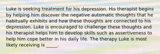 Luke is seeking treatment for his depression. His therapist begins by helping him discover the negative automatic thoughts that he habitually exhibits and how these thoughts are connected to his depression. Luke is encouraged to challenge these thoughts and his therapist helps him to develop skills such as assertiveness to help him cope better in his daily life. The therapy Luke is most likely receiving is _____.