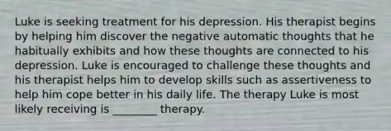 Luke is seeking treatment for his depression. His therapist begins by helping him discover the negative automatic thoughts that he habitually exhibits and how these thoughts are connected to his depression. Luke is encouraged to challenge these thoughts and his therapist helps him to develop skills such as assertiveness to help him cope better in his daily life. The therapy Luke is most likely receiving is ________ therapy.