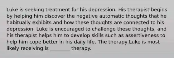 Luke is seeking treatment for his depression. His therapist begins by helping him discover the negative automatic thoughts that he habitually exhibits and how these thoughts are connected to his depression. Luke is encouraged to challenge these thoughts, and his therapist helps him to develop skills such as assertiveness to help him cope better in his daily life. The therapy Luke is most likely receiving is ________ therapy.