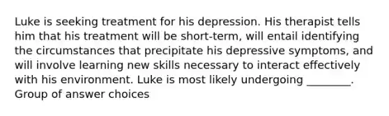 Luke is seeking treatment for his depression. His therapist tells him that his treatment will be short-term, will entail identifying the circumstances that precipitate his depressive symptoms, and will involve learning new skills necessary to interact effectively with his environment. Luke is most likely undergoing ________. Group of answer choices