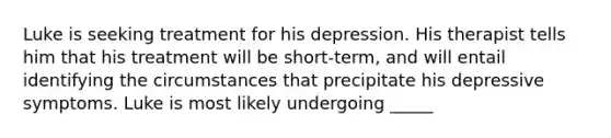 Luke is seeking treatment for his depression. His therapist tells him that his treatment will be short-term, and will entail identifying the circumstances that precipitate his depressive symptoms. Luke is most likely undergoing _____