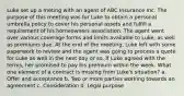 Luke set up a meting with an agent of ABC Insurance Inc. The purpose of this meeting was for Luke to obtain a personal umbrella policy to cover his personal assets and fulfill a requirement of his homeowners association. The agent went over various coverage forms and limits available to Luke, as well as premiums due. At the end of the meeting, Luke left with some paperwork to review and the agent was going to process a quote for Luke as well in the next day or so. If Luke agreed with the terms, her promised to pay his premium within the week. What one element of a contract is missing from Luke's situation? a. Offer and acceptance b. Two or more parties working towards an agreement c. Consideration d. Legal purpose