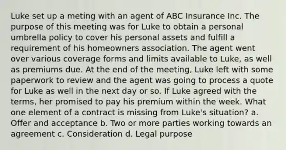 Luke set up a meting with an agent of ABC Insurance Inc. The purpose of this meeting was for Luke to obtain a personal umbrella policy to cover his personal assets and fulfill a requirement of his homeowners association. The agent went over various coverage forms and limits available to Luke, as well as premiums due. At the end of the meeting, Luke left with some paperwork to review and the agent was going to process a quote for Luke as well in the next day or so. If Luke agreed with the terms, her promised to pay his premium within the week. What one element of a contract is missing from Luke's situation? a. Offer and acceptance b. Two or more parties working towards an agreement c. Consideration d. Legal purpose