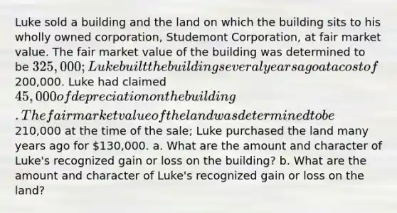 Luke sold a building and the land on which the building sits to his wholly owned corporation, Studemont Corporation, at fair market value. The fair market value of the building was determined to be 325,000; Luke built the building several years ago at a cost of200,000. Luke had claimed 45,000 of depreciation on the building. The fair market value of the land was determined to be210,000 at the time of the sale; Luke purchased the land many years ago for 130,000. a. What are the amount and character of Luke's recognized gain or loss on the building? b. What are the amount and character of Luke's recognized gain or loss on the land?