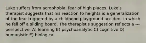 Luke suffers from acrophobia, fear of high places. Luke's therapist suggests that his reaction to heights is a generalization of the fear triggered by a childhood playground accident in which he fell off a sliding board. The therapist's suggestion reflects a --- perspective. A) learning B) psychoanalytic C) cognitive D) humanistic E) biological