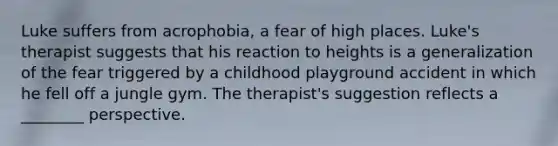 Luke suffers from acrophobia, a fear of high places. Luke's therapist suggests that his reaction to heights is a generalization of the fear triggered by a childhood playground accident in which he fell off a jungle gym. The therapist's suggestion reflects a ________ perspective.