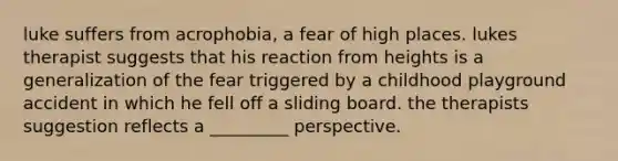 luke suffers from acrophobia, a fear of high places. lukes therapist suggests that his reaction from heights is a generalization of the fear triggered by a childhood playground accident in which he fell off a sliding board. the therapists suggestion reflects a _________ perspective.