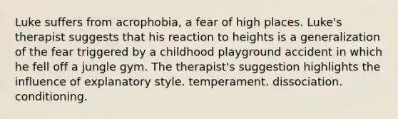 Luke suffers from acrophobia, a fear of high places. Luke's therapist suggests that his reaction to heights is a generalization of the fear triggered by a childhood playground accident in which he fell off a jungle gym. The therapist's suggestion highlights the influence of explanatory style. temperament. dissociation. conditioning.