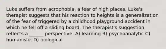 Luke suffers from acrophobia, a fear of high places. Luke's therapist suggests that his reaction to heights is a generalization of the fear of triggered by a childhood playground accident in which he fell off a sliding board. The therapist's suggestion reflects a ______ perspective. A) learning B) psychoanalytic C) humanistic D) biological