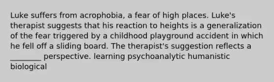 Luke suffers from acrophobia, a fear of high places. Luke's therapist suggests that his reaction to heights is a generalization of the fear triggered by a childhood playground accident in which he fell off a sliding board. The therapist's suggestion reflects a ________ perspective. learning psychoanalytic humanistic biological