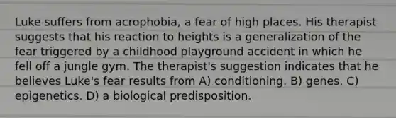 Luke suffers from acrophobia, a fear of high places. His therapist suggests that his reaction to heights is a generalization of the fear triggered by a childhood playground accident in which he fell off a jungle gym. The therapist's suggestion indicates that he believes Luke's fear results from A) conditioning. B) genes. C) epigenetics. D) a biological predisposition.