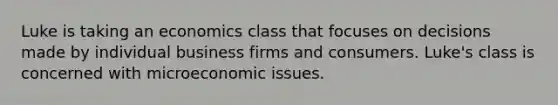 Luke is taking an economics class that focuses on decisions made by individual business firms and consumers. Luke's class is concerned with microeconomic issues.