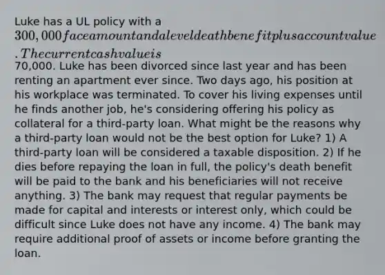 Luke has a UL policy with a 300,000 face amount and a level death benefit plus account value. The current cash value is70,000. Luke has been divorced since last year and has been renting an apartment ever since. Two days ago, his position at his workplace was terminated. To cover his living expenses until he finds another job, he's considering offering his policy as collateral for a third-party loan. What might be the reasons why a third-party loan would not be the best option for Luke? 1) A third-party loan will be considered a taxable disposition. 2) If he dies before repaying the loan in full, the policy's death benefit will be paid to the bank and his beneficiaries will not receive anything. 3) The bank may request that regular payments be made for capital and interests or interest only, which could be difficult since Luke does not have any income. 4) The bank may require additional proof of assets or income before granting the loan.