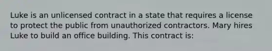 Luke is an unlicensed contract in a state that requires a license to protect the public from unauthorized contractors. Mary hires Luke to build an office building. This contract is: