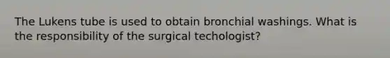 The Lukens tube is used to obtain bronchial washings. What is the responsibility of the surgical techologist?