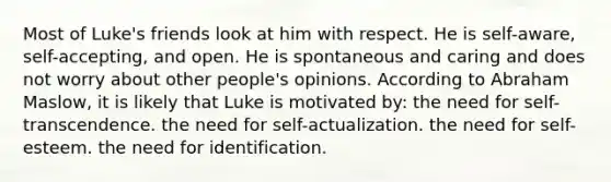 Most of Luke's friends look at him with respect. He is self-aware, self-accepting, and open. He is spontaneous and caring and does not worry about other people's opinions. According to Abraham Maslow, it is likely that Luke is motivated by: the need for self-transcendence. the need for self-actualization. the need for self-esteem. the need for identification.