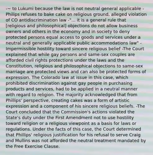 -~ to Lukumi because the law is not neutral general applicable -Philips refuses to bake cake on religious ground, alleged violation of CO antidiscrimination law -"... it is a general rule that [religious and philosophical] objections do not allow business owners and others in the economy and in society to deny protected persons equal access to goods and services under a neutral and generally applicable public accommodations law" -Impermissible hostility toward sincere religious belief -The Court explained that while gay persons and same-sex couples are afforded civil rights protections under the laws and the Constitution, religious and philosophical objections to same-sex marriage are protected views and can also be protected forms of expression. The Colorado law at issue in this case, which prohibited discrimination against gay people in purchasing products and services, had to be applied in a neutral manner with regard to religion. The majority acknowledged that from Phillips' perspective, creating cakes was a form of artistic expression and a component of his sincere religious beliefs. -The Court concluded that the Commission's actions violated the State's duty under the First Amendment not to use hostility toward religion or a religious viewpoint as a basis for laws or regulations. Under the facts of this case, the Court determined that Phillips' religious justification for his refusal to serve Craig and Mullins was not afforded the neutral treatment mandated by the Free Exercise Clause.