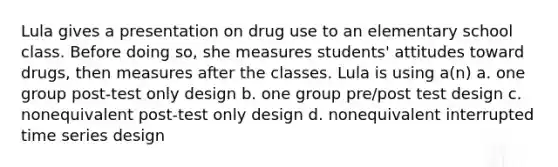 Lula gives a presentation on drug use to an elementary school class. Before doing so, she measures students' attitudes toward drugs, then measures after the classes. Lula is using a(n) a. one group post-test only design b. one group pre/post test design c. nonequivalent post-test only design d. nonequivalent interrupted time series design