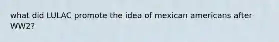 what did LULAC promote the idea of mexican americans after WW2?