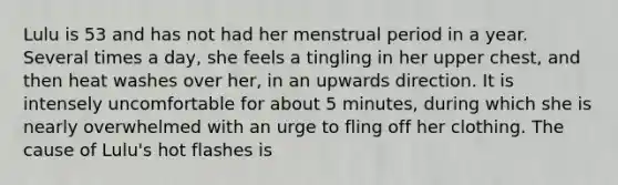 Lulu is 53 and has not had her menstrual period in a year. Several times a day, she feels a tingling in her upper chest, and then heat washes over her, in an upwards direction. It is intensely uncomfortable for about 5 minutes, during which she is nearly overwhelmed with an urge to fling off her clothing. The cause of Lulu's hot flashes is